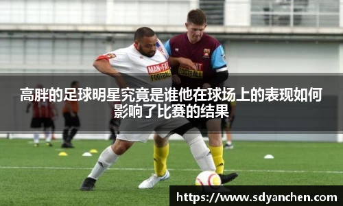 高胖的足球明星究竟是谁他在球场上的表现如何影响了比赛的结果