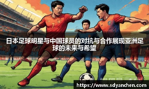 日本足球明星与中国球员的对抗与合作展现亚洲足球的未来与希望